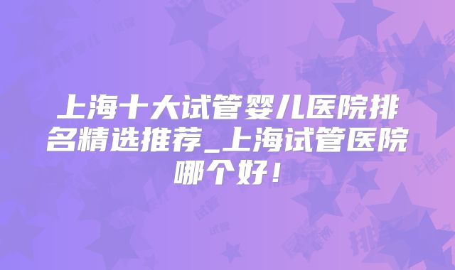 上海十大试管婴儿医院排名精选推荐_上海试管医院哪个好！