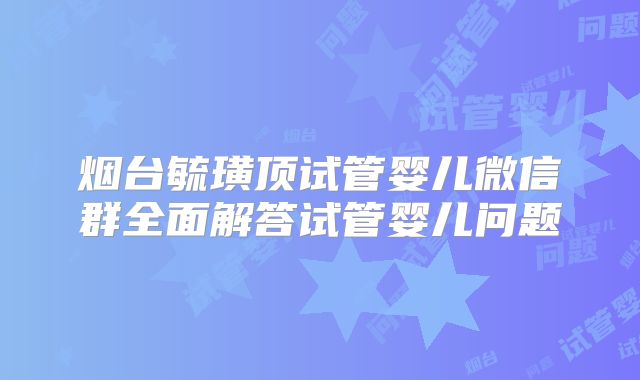 烟台毓璜顶试管婴儿微信群全面解答试管婴儿问题