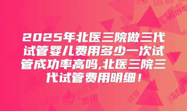 2025年北医三院做三代试管婴儿费用多少一次试管成功率高吗,北医三院三代试管费用明细！