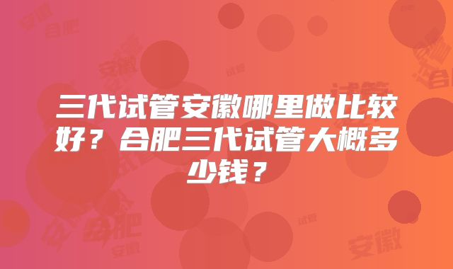 三代试管安徽哪里做比较好?合肥三代试管大概多少钱?