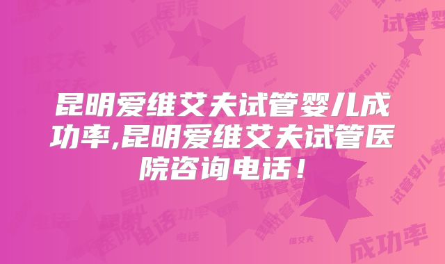 昆明爱维艾夫试管婴儿成功率,昆明爱维艾夫试管医院咨询电话！