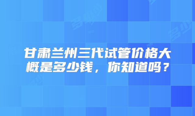甘肃兰州三代试管价格大概是多少钱,你知道吗?