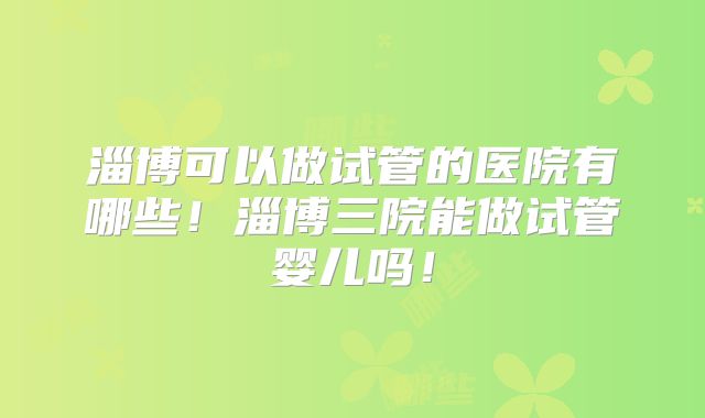 淄博可以做试管的医院有哪些！淄博三院能做试管婴儿吗！