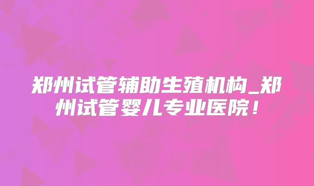 郑州试管辅助生殖机构_郑州试管婴儿专业医院！