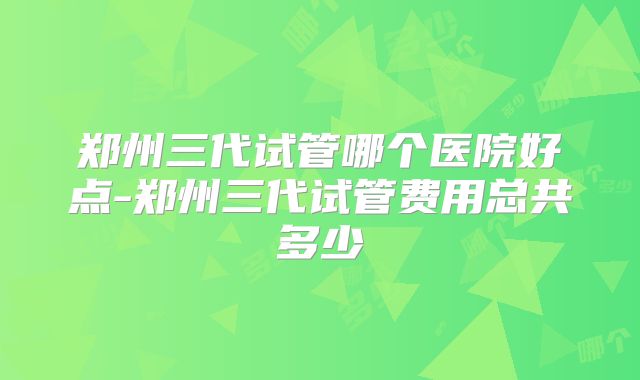 郑州三代试管哪个医院好点-郑州三代试管费用总共多少