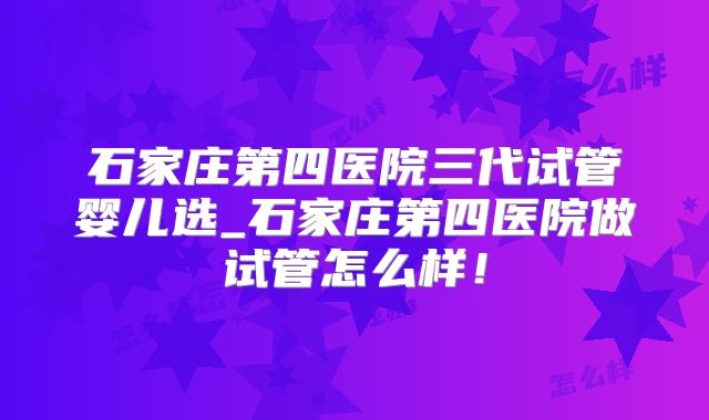 石家庄第四医院三代试管婴儿选_石家庄第四医院做试管怎么样！