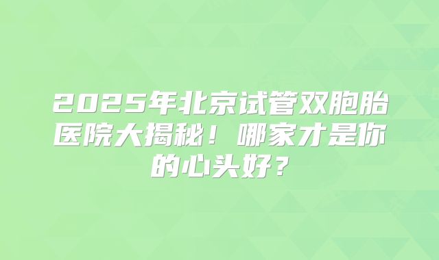 2025年北京试管双胞胎医院大揭秘！哪家才是你的心头好？