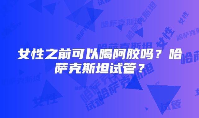 女性之前可以喝阿胶吗？哈萨克斯坦试管？