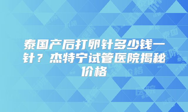 泰国产后打卵针多少钱一针？杰特宁试管医院揭秘价格