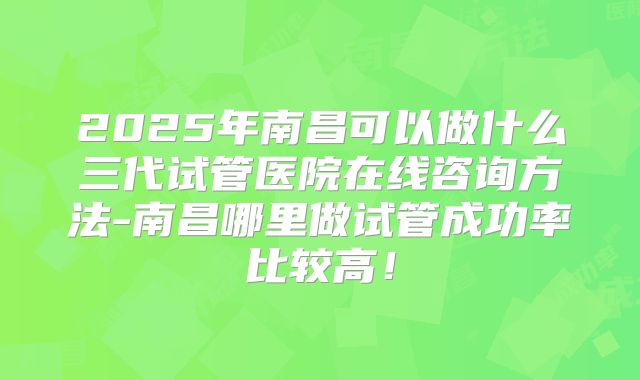2025年南昌可以做什么三代试管医院在线咨询方法-南昌哪里做试管成功率比较高!