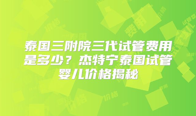 泰国三附院三代试管费用是多少？杰特宁泰国试管婴儿价格揭秘