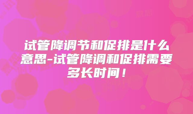 试管降调节和促排是什么意思-试管降调和促排需要多长时间！