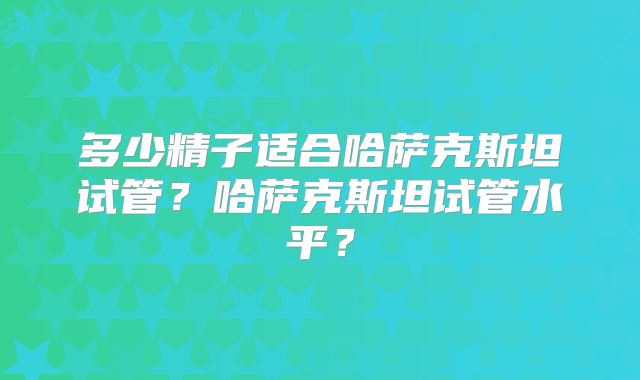 多少精子适合哈萨克斯坦试管?哈萨克斯坦试管水平?