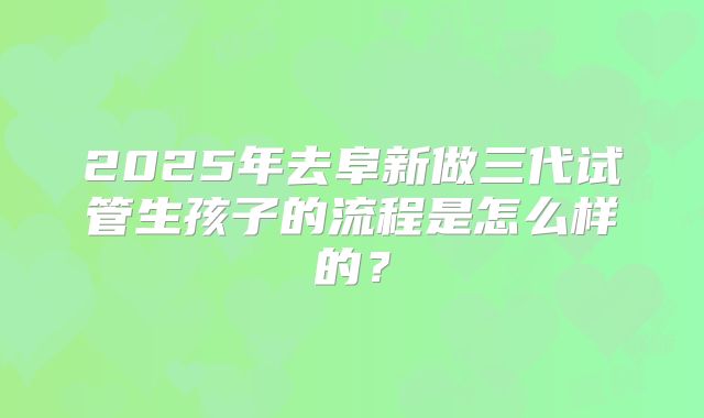 2025年去阜新做三代试管生孩子的流程是怎么样的？