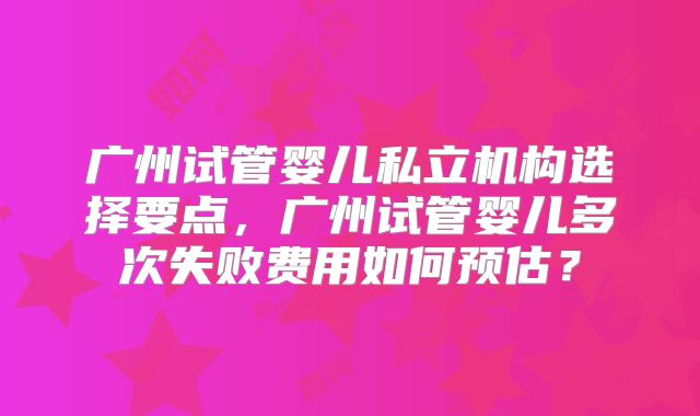 广州试管婴儿私立机构选择要点，广州试管婴儿多次失败费用如何预估？
