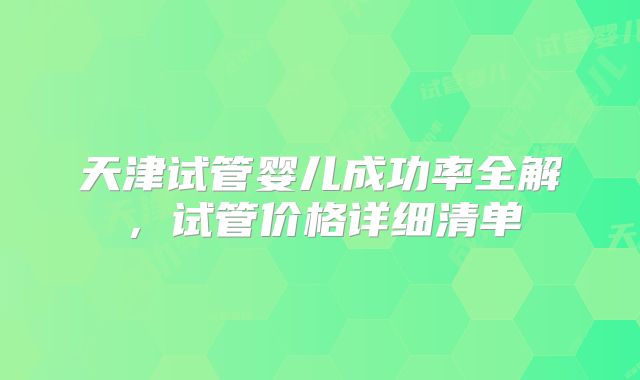 天津试管婴儿成功率全解,试管价格详细清单