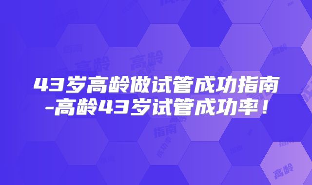 43岁高龄做试管成功指南-高龄43岁试管成功率！
