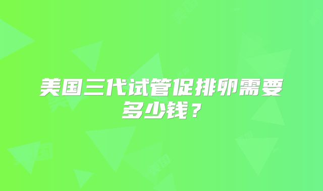 美国三代试管促排卵需要多少钱？