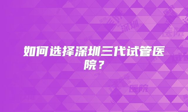 如何选择深圳三代试管医院？