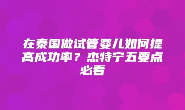 在泰国做试管婴儿如何提高成功率？杰特宁五要点必看