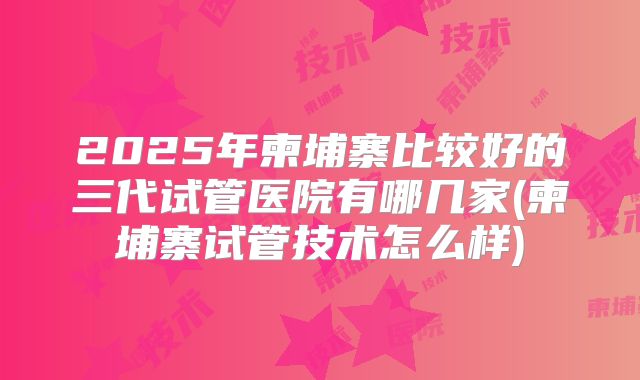 2025年柬埔寨比较好的三代试管医院有哪几家(柬埔寨试管技术怎么样)