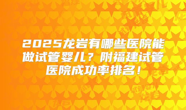 2025龙岩有哪些医院能做试管婴儿？附福建试管医院成功率排名！