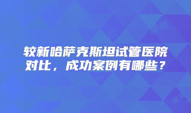 较新哈萨克斯坦试管医院对比，成功案例有哪些？