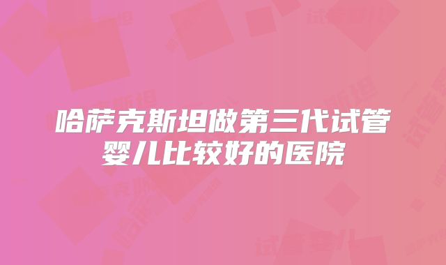 哈萨克斯坦做第三代试管婴儿比较好的医院