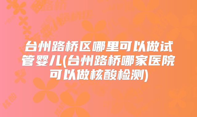 台州路桥区哪里可以做试管婴儿(台州路桥哪家医院可以做核酸检测)