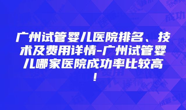 广州试管婴儿医院排名、技术及费用详情-广州试管婴儿哪家医院成功率比较高！