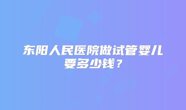 东阳人民医院做试管婴儿要多少钱?