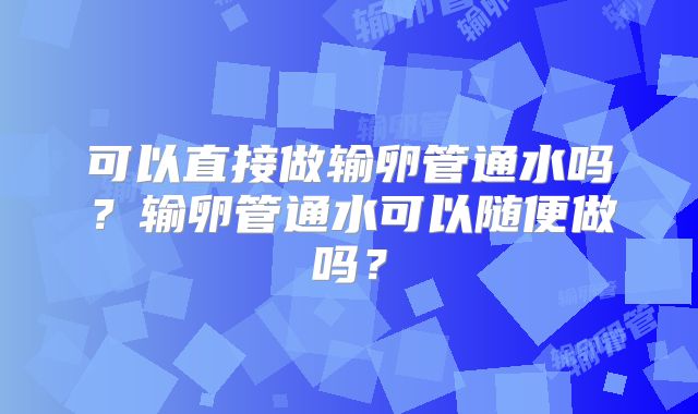 可以直接做输卵管通水吗？输卵管通水可以随便做吗？