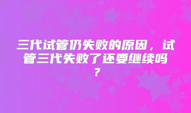 三代试管仍失败的原因,试管三代失败了还要继续吗?