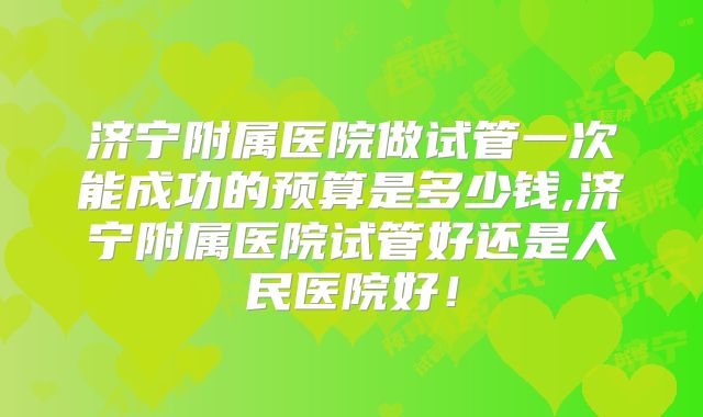 济宁附属医院做试管一次能成功的预算是多少钱,济宁附属医院试管好还是人民医院好!
