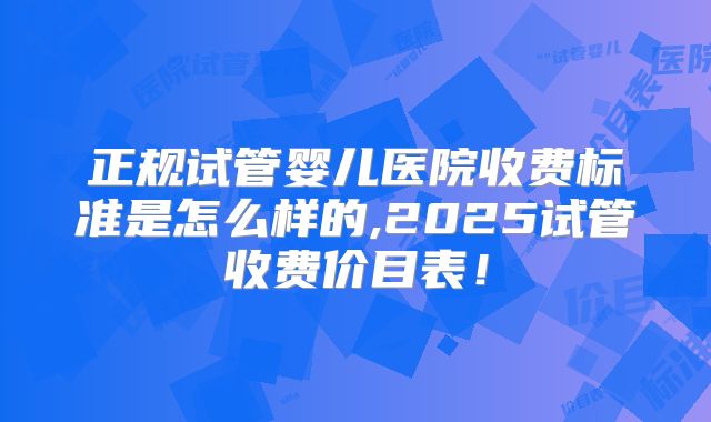 正规试管婴儿医院收费标准是怎么样的,2025试管收费价目表!