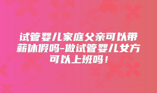 试管婴儿家庭父亲可以带薪休假吗-做试管婴儿女方可以上班吗!
