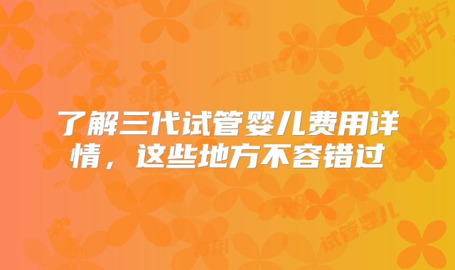 了解三代试管婴儿费用详情，这些地方不容错过