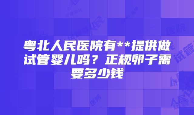 粤北人民医院有**提供做试管婴儿吗?正规卵子需要多少钱