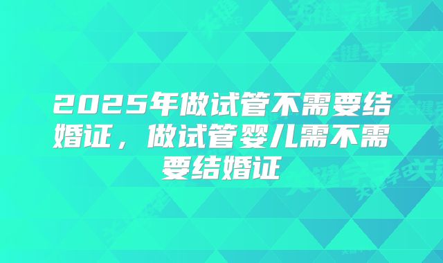 2025年做试管不需要结婚证，做试管婴儿需不需要结婚证
