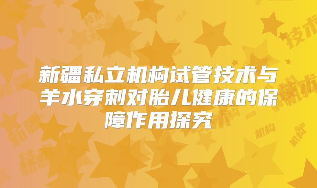 新疆私立机构试管技术与羊水穿刺对胎儿健康的保障作用探究