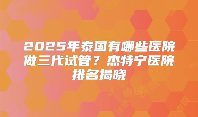 2025年泰国有哪些医院做三代试管？杰特宁医院排名揭晓