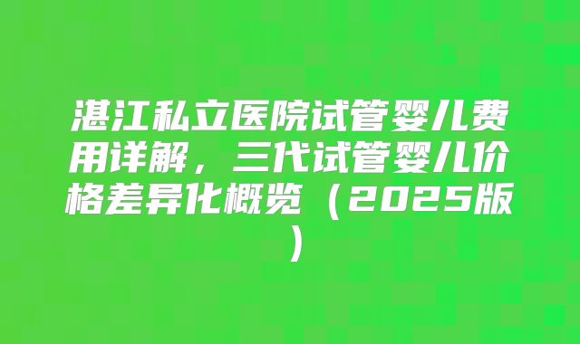 湛江私立医院试管婴儿费用详解，三代试管婴儿价格差异化概览（2025版）