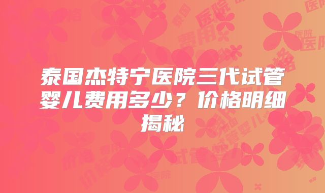 泰国杰特宁医院三代试管婴儿费用多少？价格明细揭秘