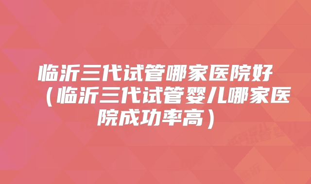 临沂三代试管哪家医院好(临沂三代试管婴儿哪家医院成功率高)
