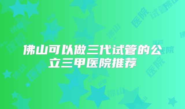 佛山可以做三代试管的公立三甲医院推荐