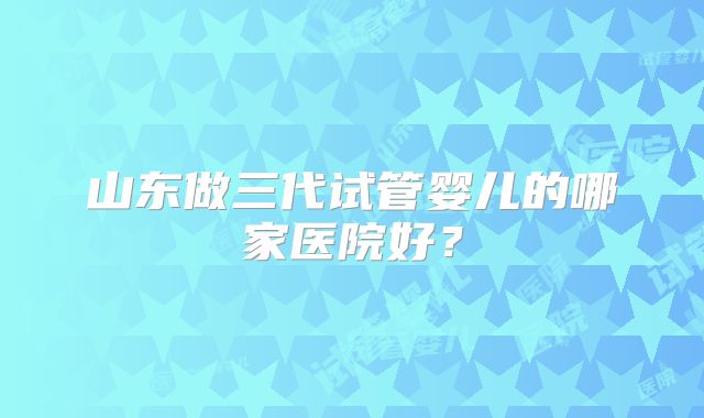山东做三代试管婴儿的哪家医院好？
