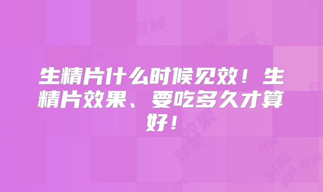 生精片什么时候见效！生精片效果、要吃多久才算好！