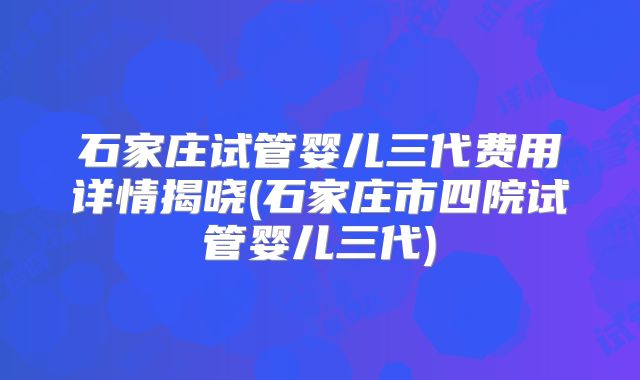 石家庄试管婴儿三代费用详情揭晓(石家庄市四院试管婴儿三代)