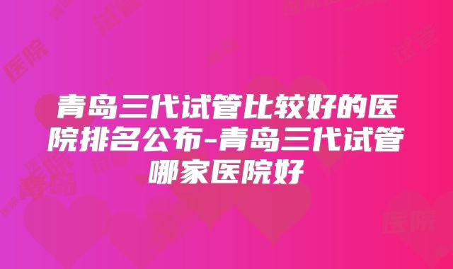 青岛三代试管比较好的医院排名公布-青岛三代试管哪家医院好