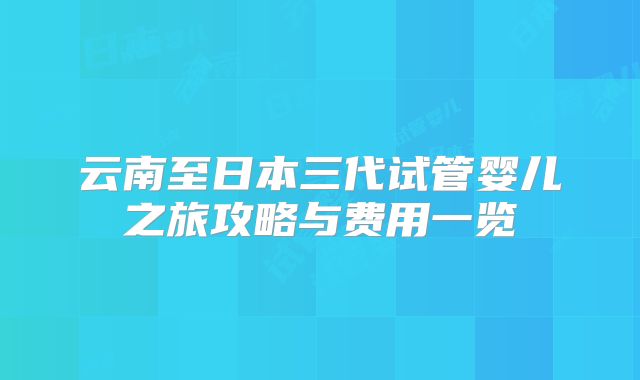云南至日本三代试管婴儿之旅攻略与费用一览